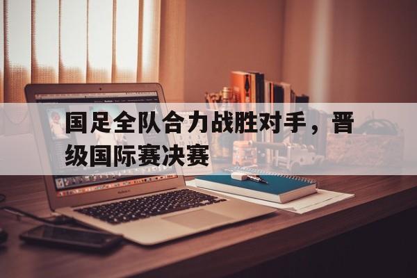 国足全队合力战胜对手,晋级国际赛决赛