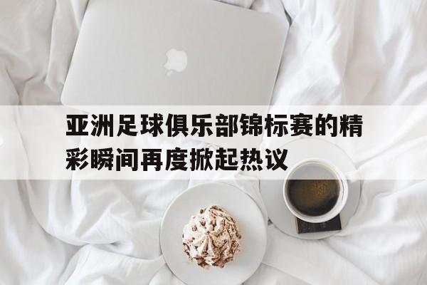 关于亚洲足球俱乐部锦标赛的精彩瞬间再度掀起热议的信息